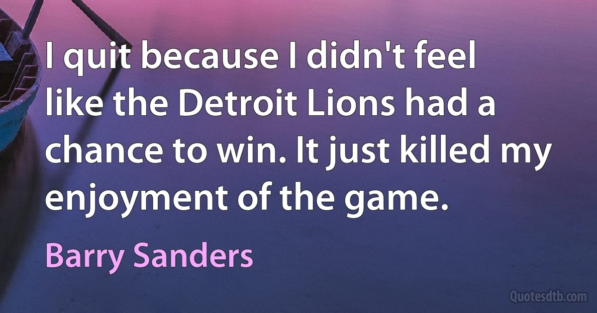 I quit because I didn't feel like the Detroit Lions had a chance to win. It just killed my enjoyment of the game. (Barry Sanders)