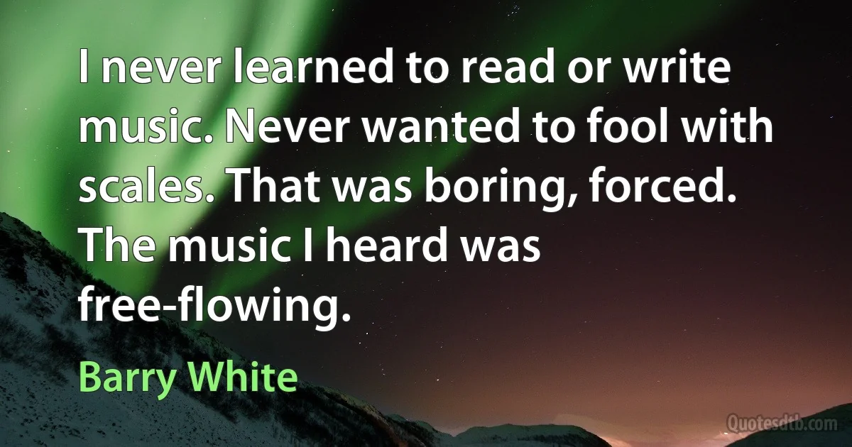 I never learned to read or write music. Never wanted to fool with scales. That was boring, forced. The music I heard was free-flowing. (Barry White)