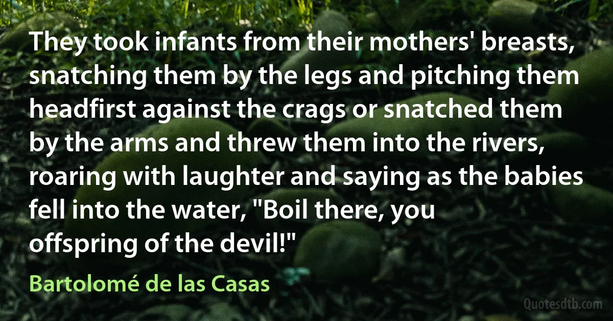 They took infants from their mothers' breasts, snatching them by the legs and pitching them headfirst against the crags or snatched them by the arms and threw them into the rivers, roaring with laughter and saying as the babies fell into the water, "Boil there, you offspring of the devil!" (Bartolomé de las Casas)