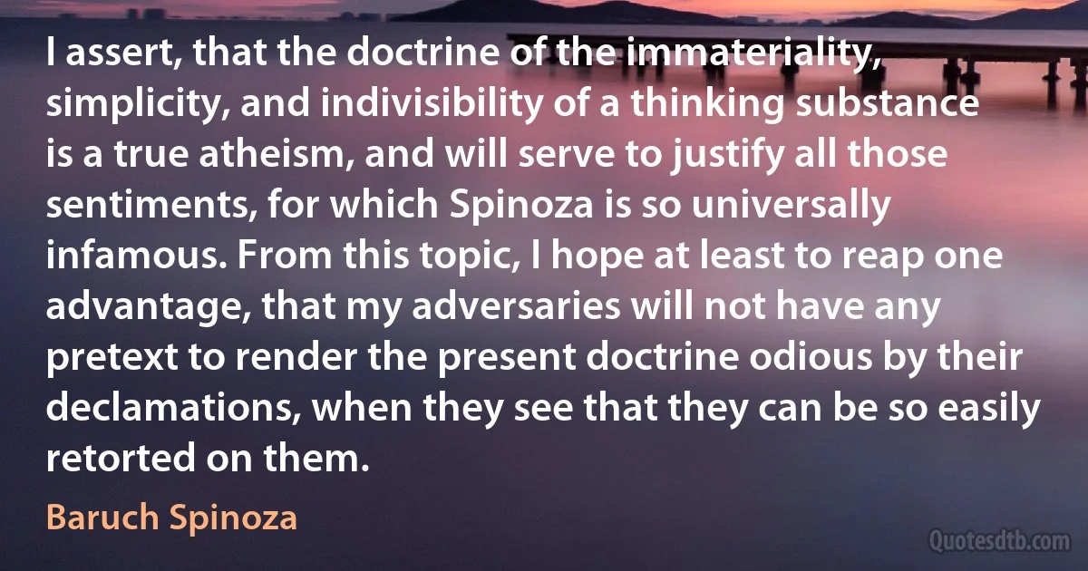 I assert, that the doctrine of the immateriality, simplicity, and indivisibility of a thinking substance is a true atheism, and will serve to justify all those sentiments, for which Spinoza is so universally infamous. From this topic, I hope at least to reap one advantage, that my adversaries will not have any pretext to render the present doctrine odious by their declamations, when they see that they can be so easily retorted on them. (Baruch Spinoza)