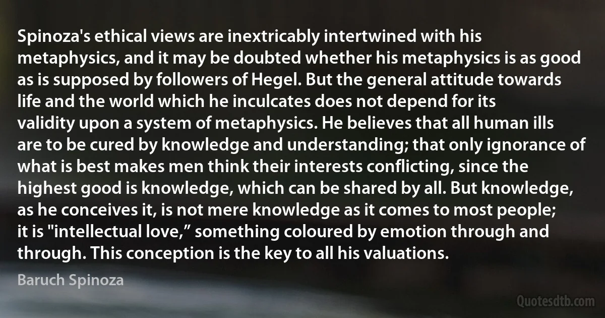 Spinoza's ethical views are inextricably intertwined with his metaphysics, and it may be doubted whether his metaphysics is as good as is supposed by followers of Hegel. But the general attitude towards life and the world which he inculcates does not depend for its validity upon a system of metaphysics. He believes that all human ills are to be cured by knowledge and understanding; that only ignorance of what is best makes men think their interests conflicting, since the highest good is knowledge, which can be shared by all. But knowledge, as he conceives it, is not mere knowledge as it comes to most people; it is "intellectual love,” something coloured by emotion through and through. This conception is the key to all his valuations. (Baruch Spinoza)