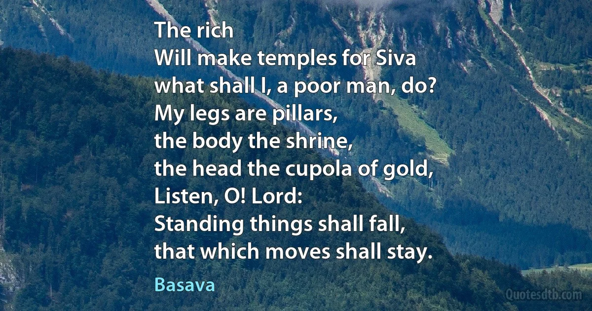 The rich
Will make temples for Siva
what shall I, a poor man, do?
My legs are pillars,
the body the shrine,
the head the cupola of gold,
Listen, O! Lord:
Standing things shall fall,
that which moves shall stay. (Basava)