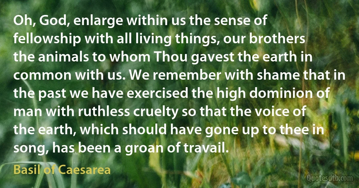 Oh, God, enlarge within us the sense of fellowship with all living things, our brothers the animals to whom Thou gavest the earth in common with us. We remember with shame that in the past we have exercised the high dominion of man with ruthless cruelty so that the voice of the earth, which should have gone up to thee in song, has been a groan of travail. (Basil of Caesarea)