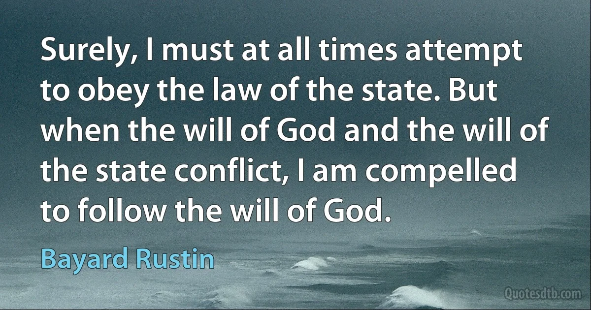 Surely, I must at all times attempt to obey the law of the state. But when the will of God and the will of the state conflict, I am compelled to follow the will of God. (Bayard Rustin)