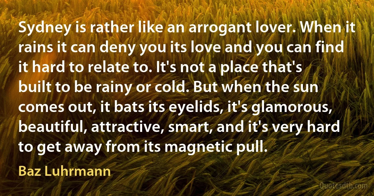 Sydney is rather like an arrogant lover. When it rains it can deny you its love and you can find it hard to relate to. It's not a place that's built to be rainy or cold. But when the sun comes out, it bats its eyelids, it's glamorous, beautiful, attractive, smart, and it's very hard to get away from its magnetic pull. (Baz Luhrmann)