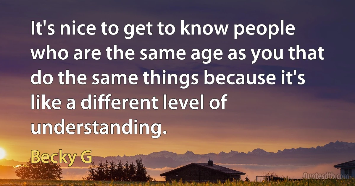 It's nice to get to know people who are the same age as you that do the same things because it's like a different level of understanding. (Becky G)