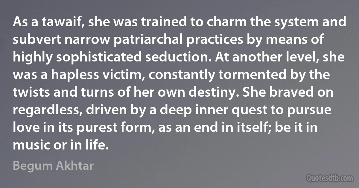 As a tawaif, she was trained to charm the system and subvert narrow patriarchal practices by means of highly sophisticated seduction. At another level, she was a hapless victim, constantly tormented by the twists and turns of her own destiny. She braved on regardless, driven by a deep inner quest to pursue love in its purest form, as an end in itself; be it in music or in life. (Begum Akhtar)