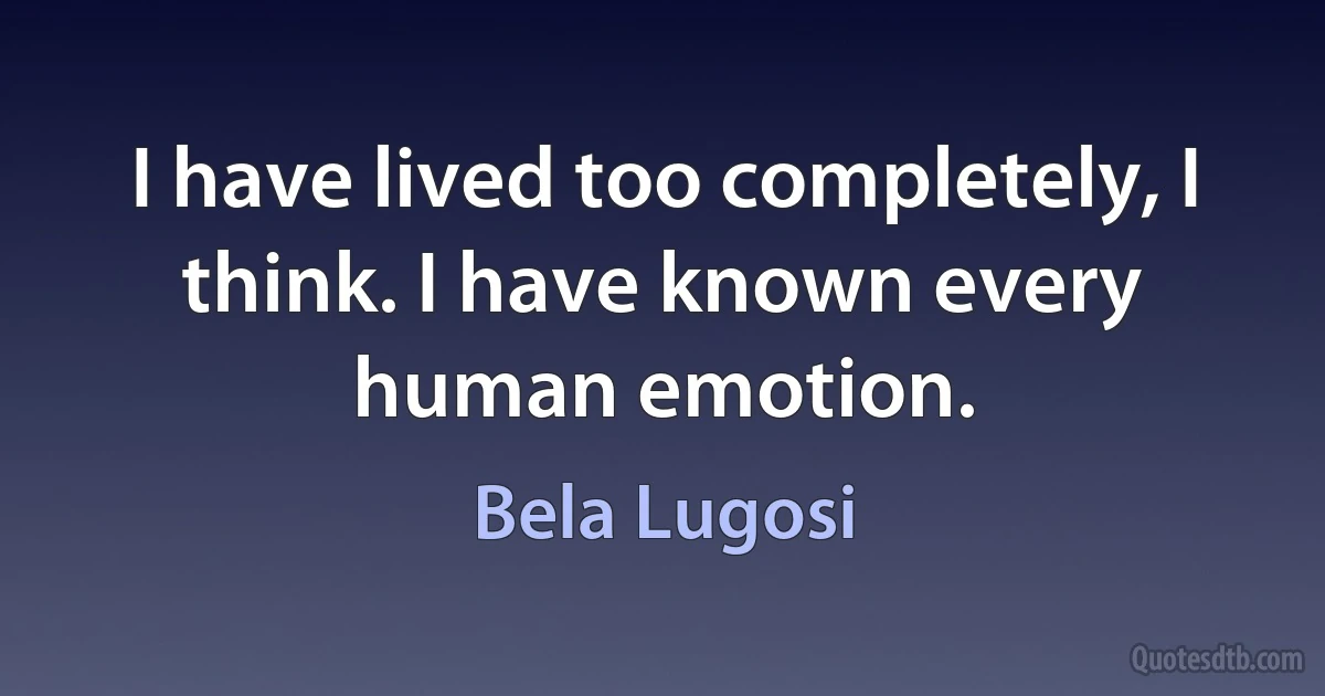 I have lived too completely, I think. I have known every human emotion. (Bela Lugosi)