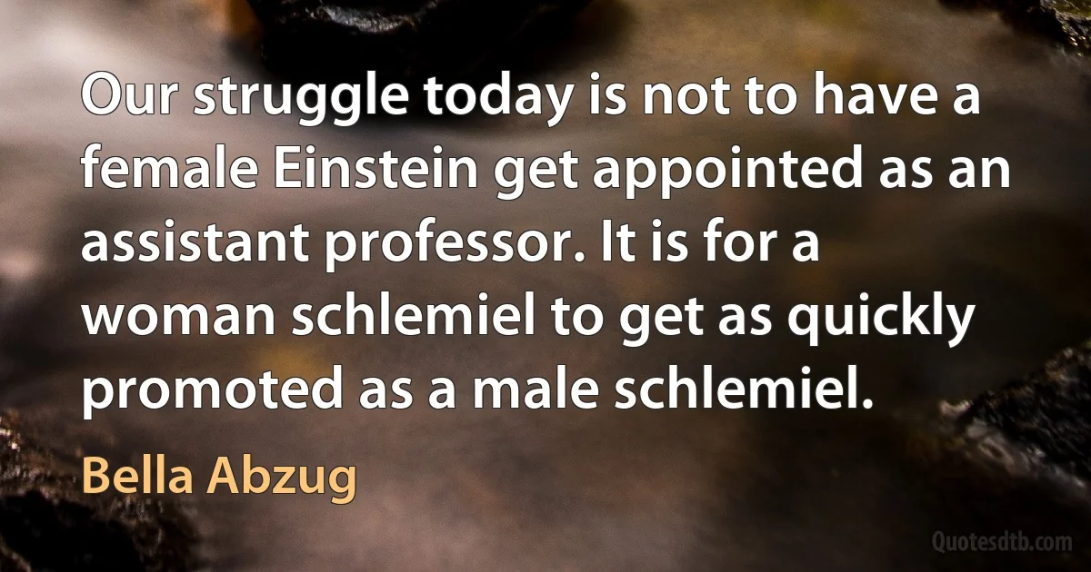 Our struggle today is not to have a female Einstein get appointed as an assistant professor. It is for a woman schlemiel to get as quickly promoted as a male schlemiel. (Bella Abzug)