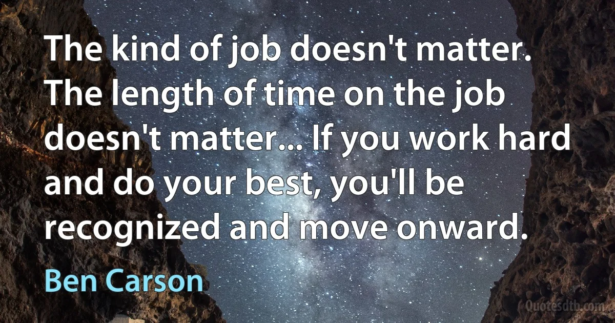 The kind of job doesn't matter. The length of time on the job doesn't matter... If you work hard and do your best, you'll be recognized and move onward. (Ben Carson)