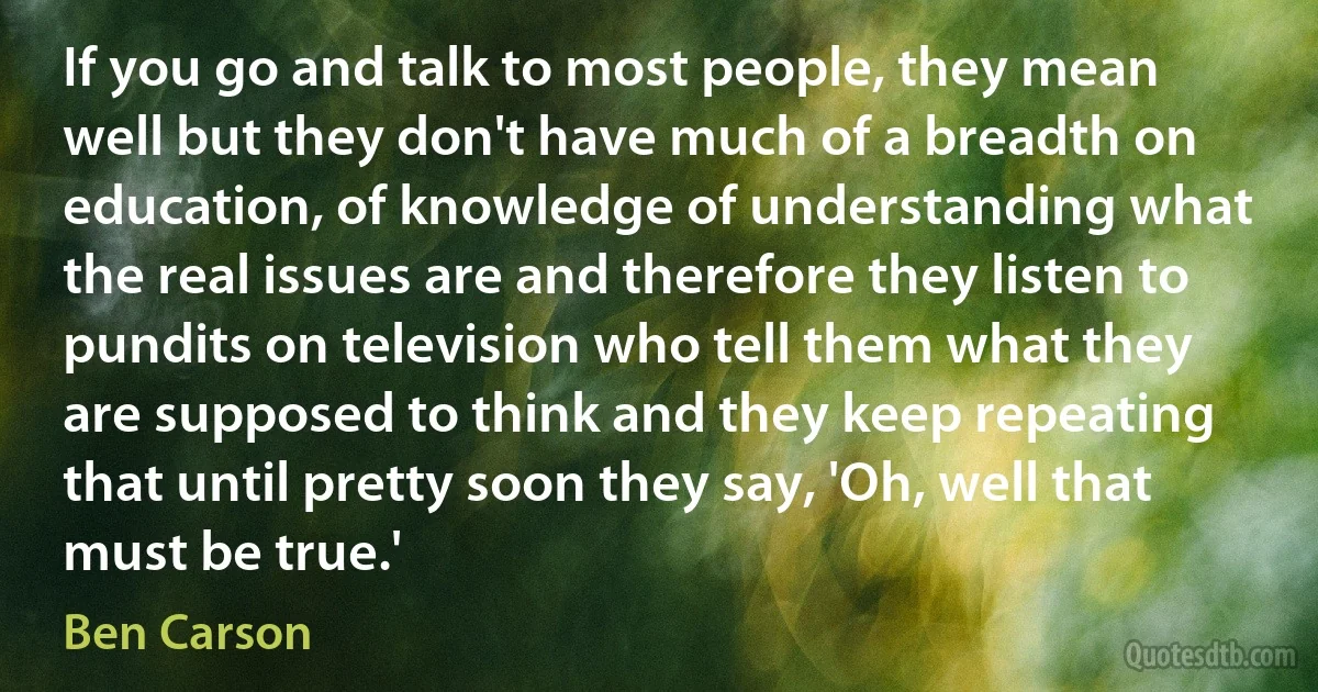 If you go and talk to most people, they mean well but they don't have much of a breadth on education, of knowledge of understanding what the real issues are and therefore they listen to pundits on television who tell them what they are supposed to think and they keep repeating that until pretty soon they say, 'Oh, well that must be true.' (Ben Carson)