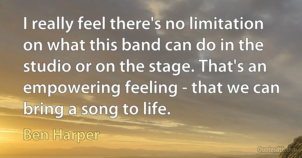 I really feel there's no limitation on what this band can do in the studio or on the stage. That's an empowering feeling - that we can bring a song to life. (Ben Harper)