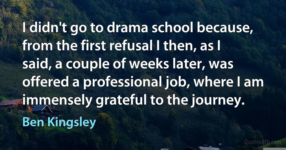 I didn't go to drama school because, from the first refusal I then, as I said, a couple of weeks later, was offered a professional job, where I am immensely grateful to the journey. (Ben Kingsley)