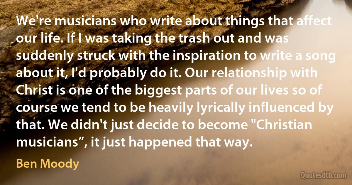 We're musicians who write about things that affect our life. If I was taking the trash out and was suddenly struck with the inspiration to write a song about it, I'd probably do it. Our relationship with Christ is one of the biggest parts of our lives so of course we tend to be heavily lyrically influenced by that. We didn't just decide to become "Christian musicians”, it just happened that way. (Ben Moody)