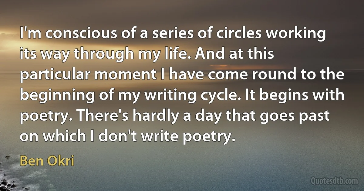 I'm conscious of a series of circles working its way through my life. And at this particular moment I have come round to the beginning of my writing cycle. It begins with poetry. There's hardly a day that goes past on which I don't write poetry. (Ben Okri)