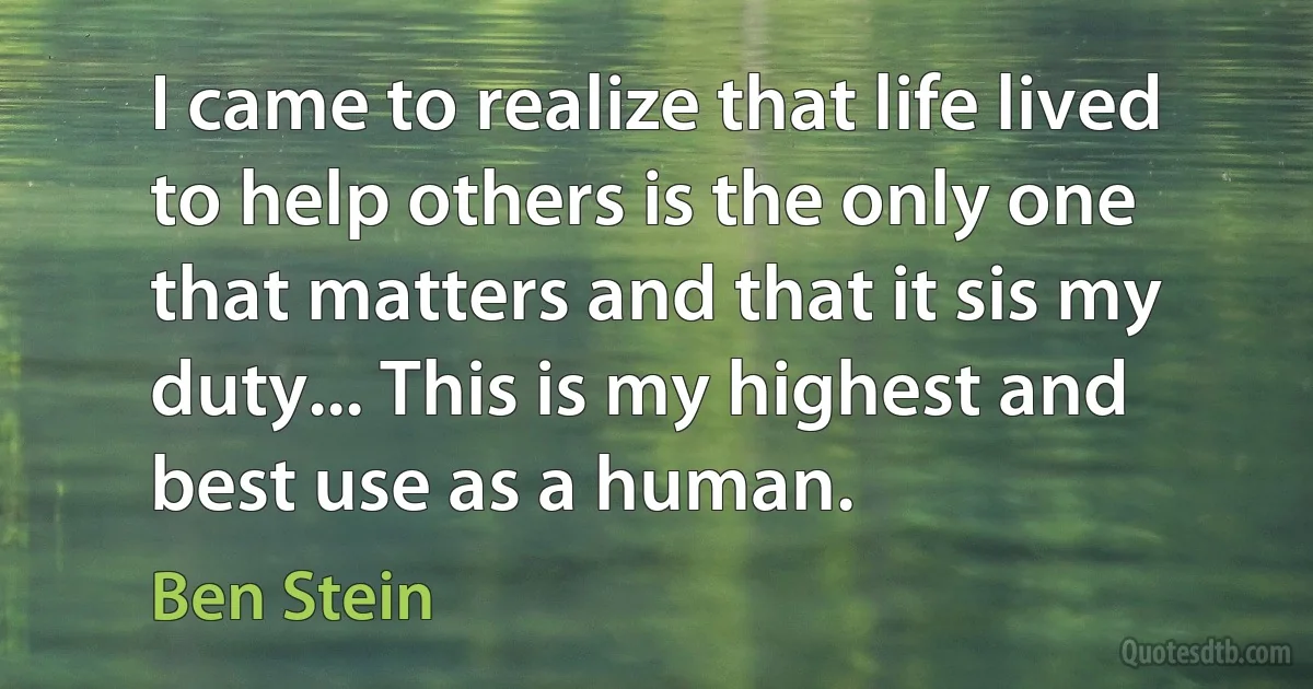 I came to realize that life lived to help others is the only one that matters and that it sis my duty... This is my highest and best use as a human. (Ben Stein)