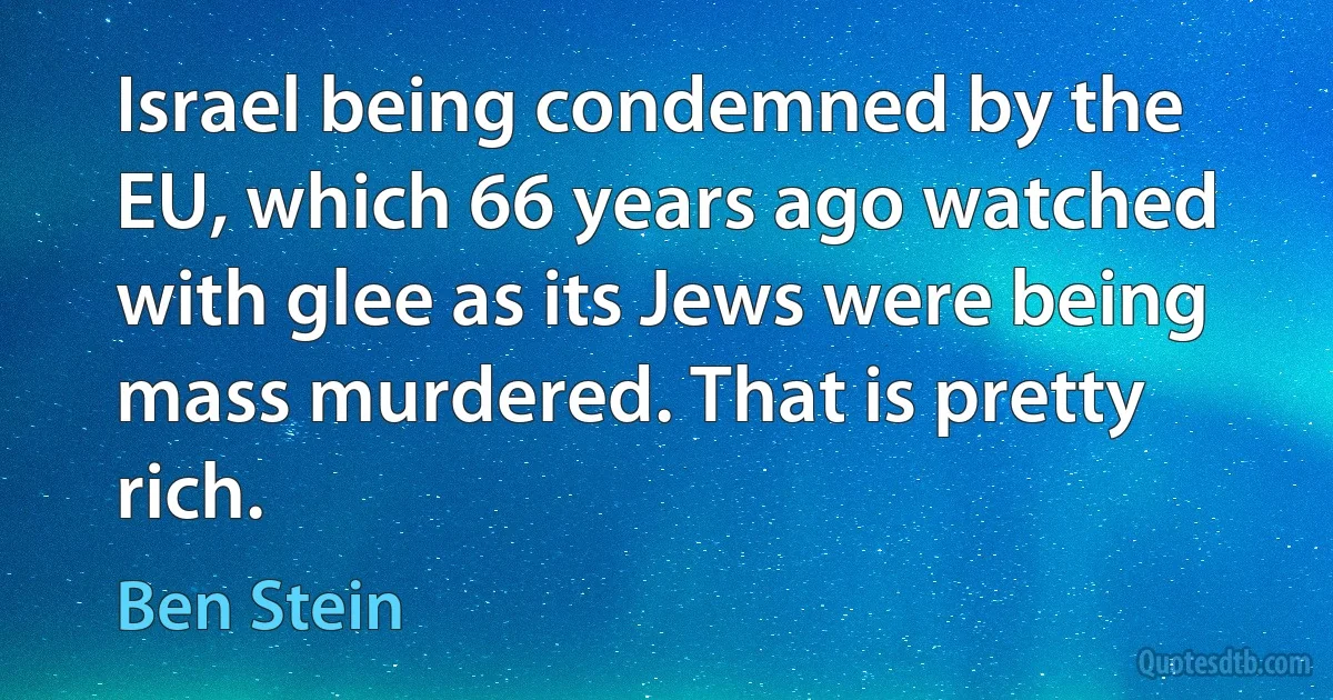 Israel being condemned by the EU, which 66 years ago watched with glee as its Jews were being mass murdered. That is pretty rich. (Ben Stein)