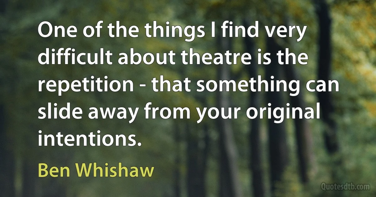 One of the things I find very difficult about theatre is the repetition - that something can slide away from your original intentions. (Ben Whishaw)