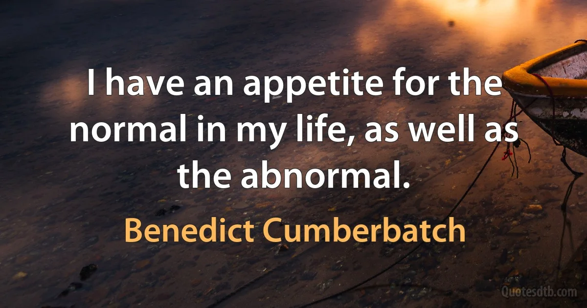 I have an appetite for the normal in my life, as well as the abnormal. (Benedict Cumberbatch)