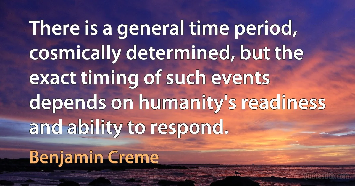 There is a general time period, cosmically determined, but the exact timing of such events depends on humanity's readiness and ability to respond. (Benjamin Creme)