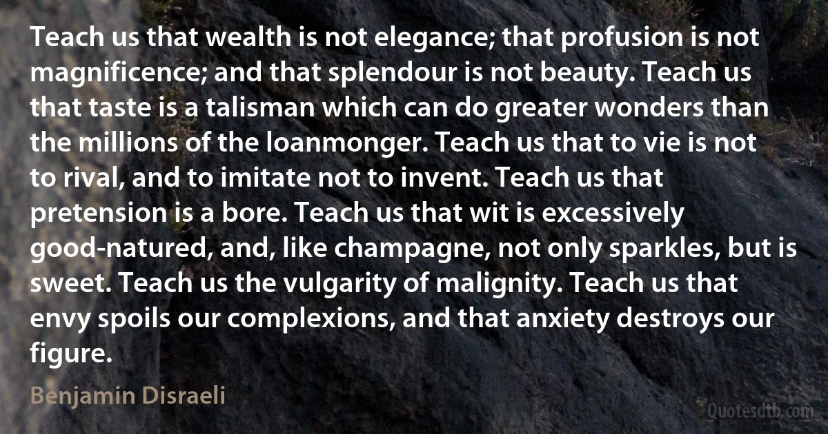 Teach us that wealth is not elegance; that profusion is not magnificence; and that splendour is not beauty. Teach us that taste is a talisman which can do greater wonders than the millions of the loanmonger. Teach us that to vie is not to rival, and to imitate not to invent. Teach us that pretension is a bore. Teach us that wit is excessively good-natured, and, like champagne, not only sparkles, but is sweet. Teach us the vulgarity of malignity. Teach us that envy spoils our complexions, and that anxiety destroys our figure. (Benjamin Disraeli)