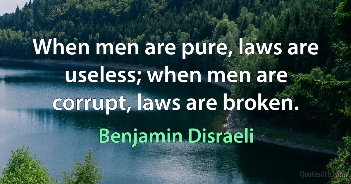 When men are pure, laws are useless; when men are corrupt, laws are broken. (Benjamin Disraeli)