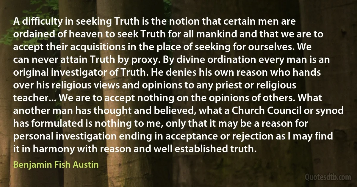 A difficulty in seeking Truth is the notion that certain men are ordained of heaven to seek Truth for all mankind and that we are to accept their acquisitions in the place of seeking for ourselves. We can never attain Truth by proxy. By divine ordination every man is an original investigator of Truth. He denies his own reason who hands over his religious views and opinions to any priest or religious teacher... We are to accept nothing on the opinions of others. What another man has thought and believed, what a Church Council or synod has formulated is nothing to me, only that it may be a reason for personal investigation ending in acceptance or rejection as I may find it in harmony with reason and well established truth. (Benjamin Fish Austin)