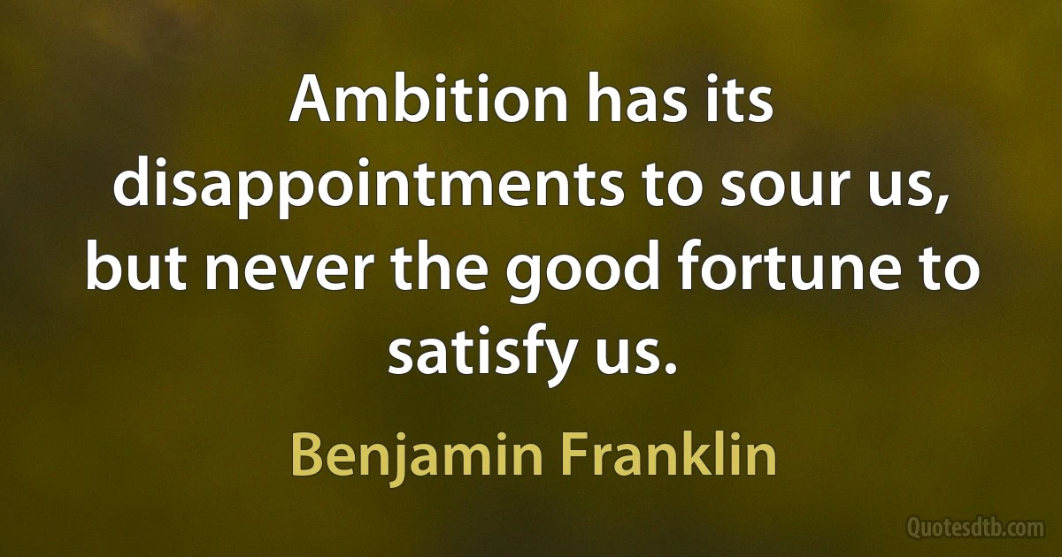 Ambition has its disappointments to sour us, but never the good fortune to satisfy us. (Benjamin Franklin)