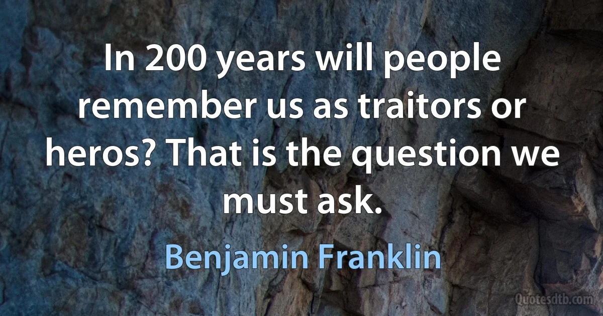 In 200 years will people remember us as traitors or heros? That is the question we must ask. (Benjamin Franklin)