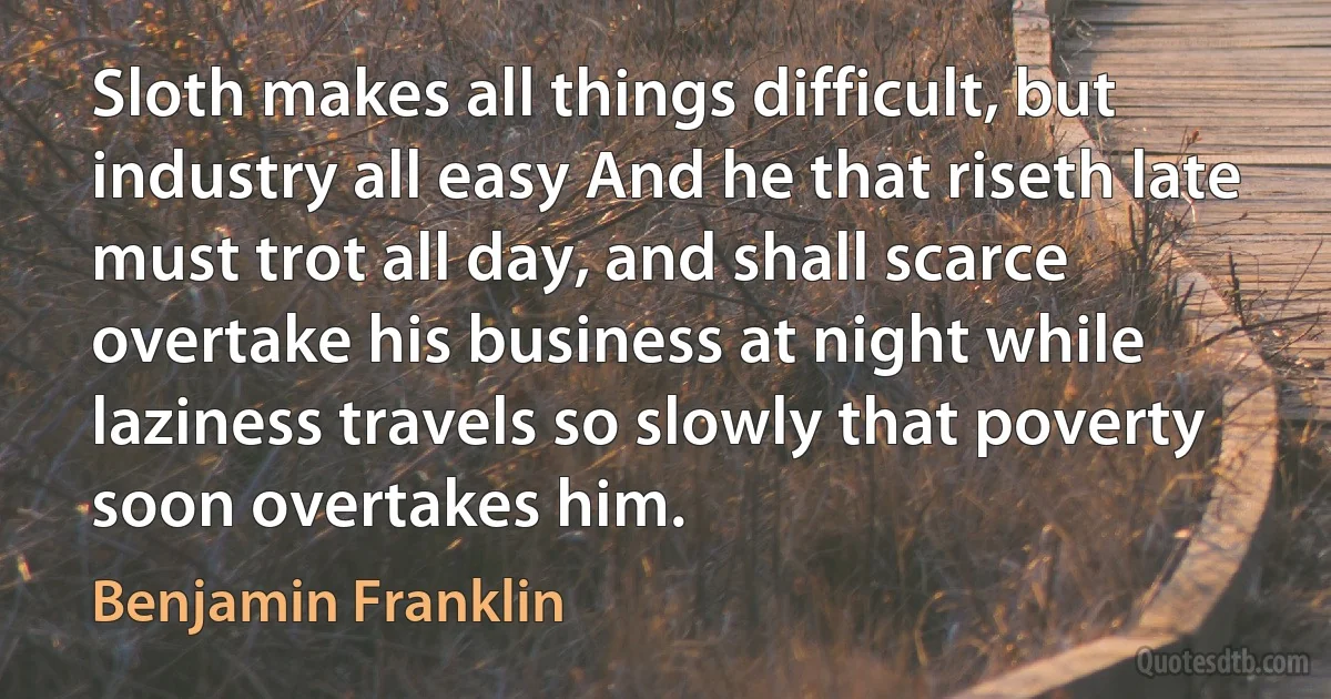 Sloth makes all things difficult, but industry all easy And he that riseth late must trot all day, and shall scarce overtake his business at night while laziness travels so slowly that poverty soon overtakes him. (Benjamin Franklin)