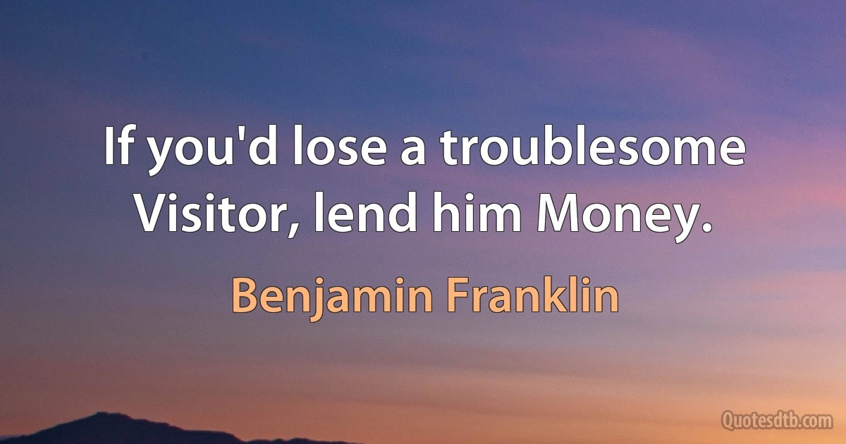 If you'd lose a troublesome Visitor, lend him Money. (Benjamin Franklin)