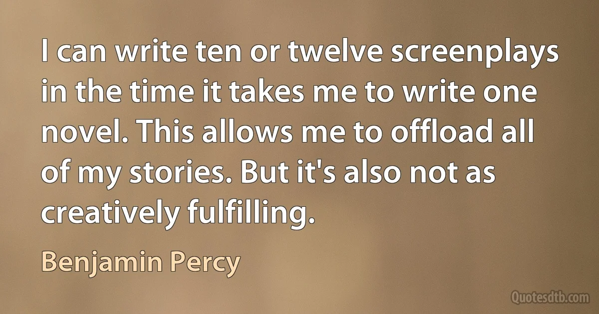 I can write ten or twelve screenplays in the time it takes me to write one novel. This allows me to offload all of my stories. But it's also not as creatively fulfilling. (Benjamin Percy)