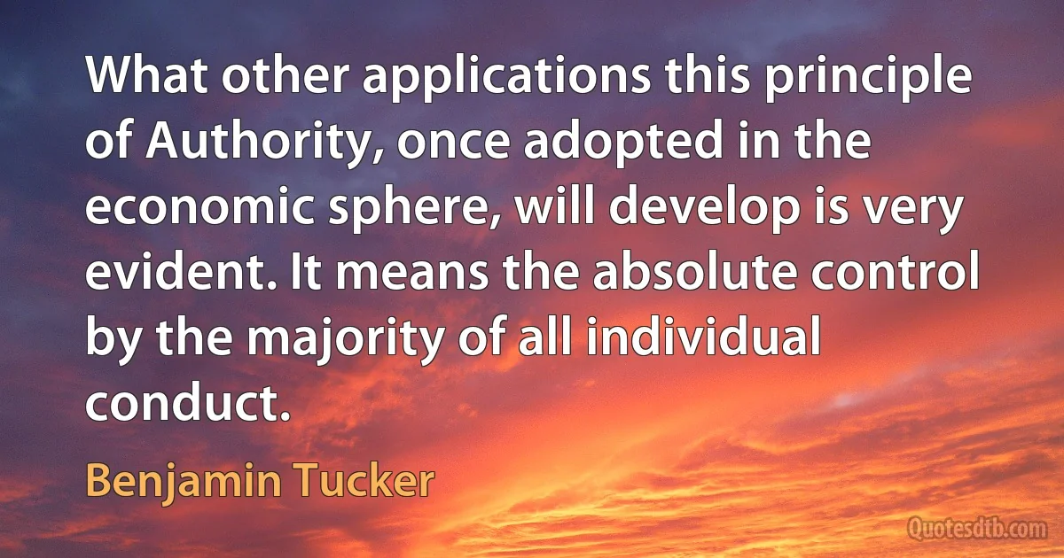 What other applications this principle of Authority, once adopted in the economic sphere, will develop is very evident. It means the absolute control by the majority of all individual conduct. (Benjamin Tucker)