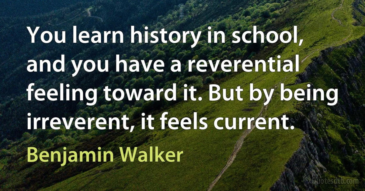 You learn history in school, and you have a reverential feeling toward it. But by being irreverent, it feels current. (Benjamin Walker)