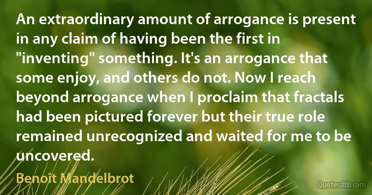 An extraordinary amount of arrogance is present in any claim of having been the first in "inventing" something. It's an arrogance that some enjoy, and others do not. Now I reach beyond arrogance when I proclaim that fractals had been pictured forever but their true role remained unrecognized and waited for me to be uncovered. (Benoît Mandelbrot)