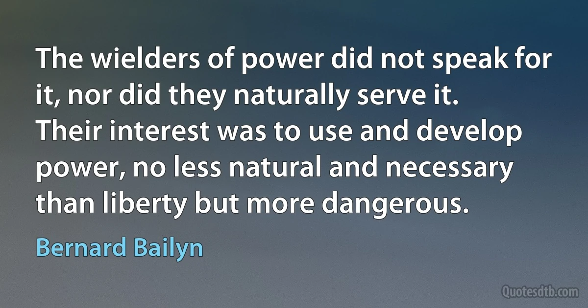 The wielders of power did not speak for it, nor did they naturally serve it. Their interest was to use and develop power, no less natural and necessary than liberty but more dangerous. (Bernard Bailyn)