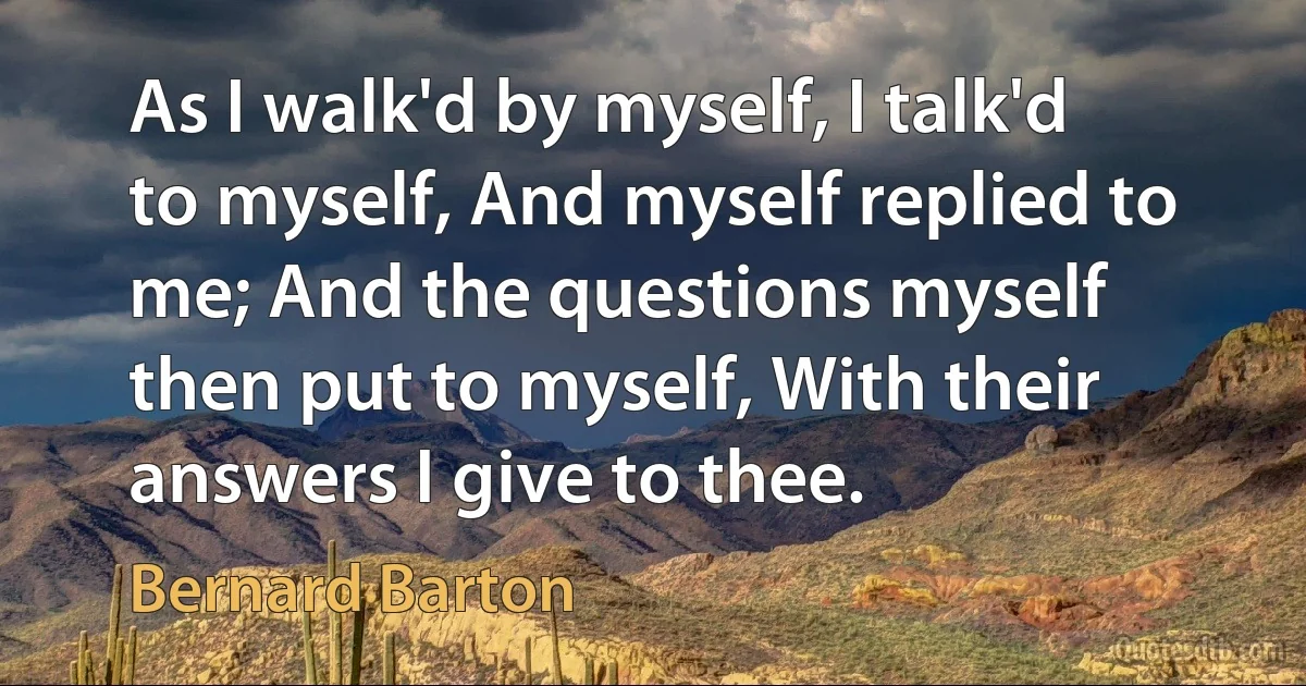 As I walk'd by myself, I talk'd to myself, And myself replied to me; And the questions myself then put to myself, With their answers I give to thee. (Bernard Barton)