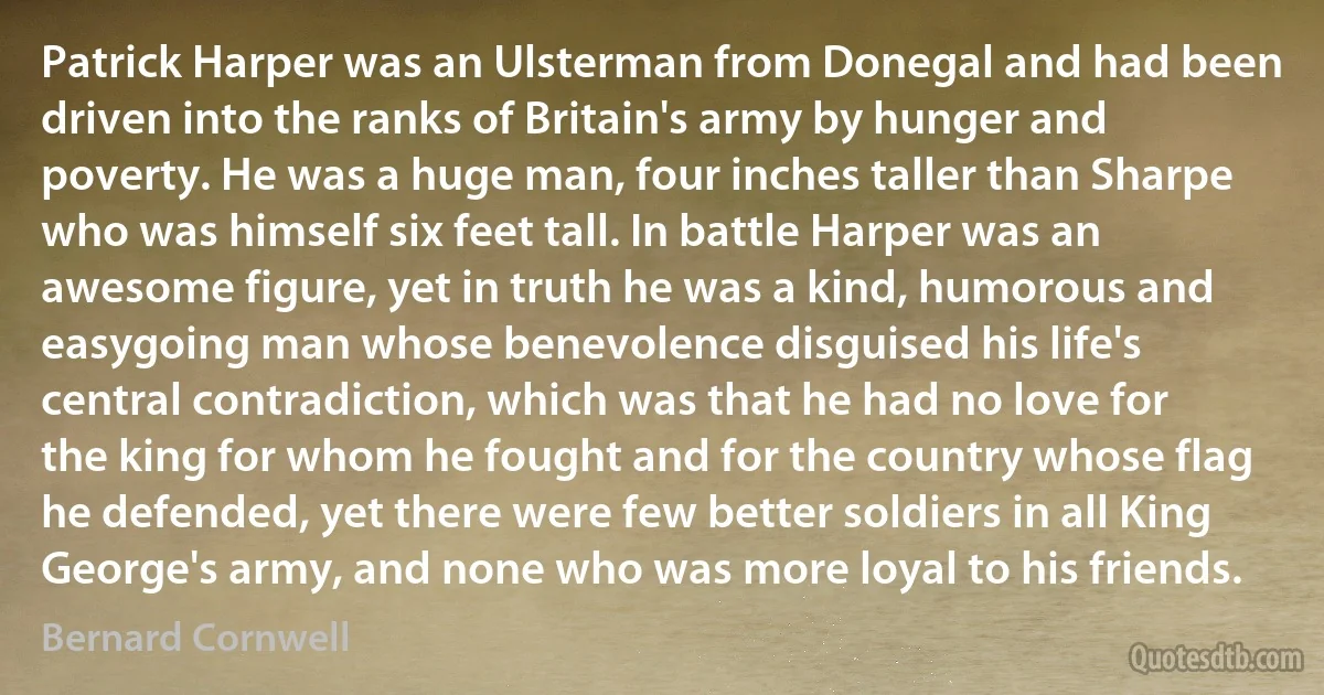 Patrick Harper was an Ulsterman from Donegal and had been driven into the ranks of Britain's army by hunger and poverty. He was a huge man, four inches taller than Sharpe who was himself six feet tall. In battle Harper was an awesome figure, yet in truth he was a kind, humorous and easygoing man whose benevolence disguised his life's central contradiction, which was that he had no love for the king for whom he fought and for the country whose flag he defended, yet there were few better soldiers in all King George's army, and none who was more loyal to his friends. (Bernard Cornwell)