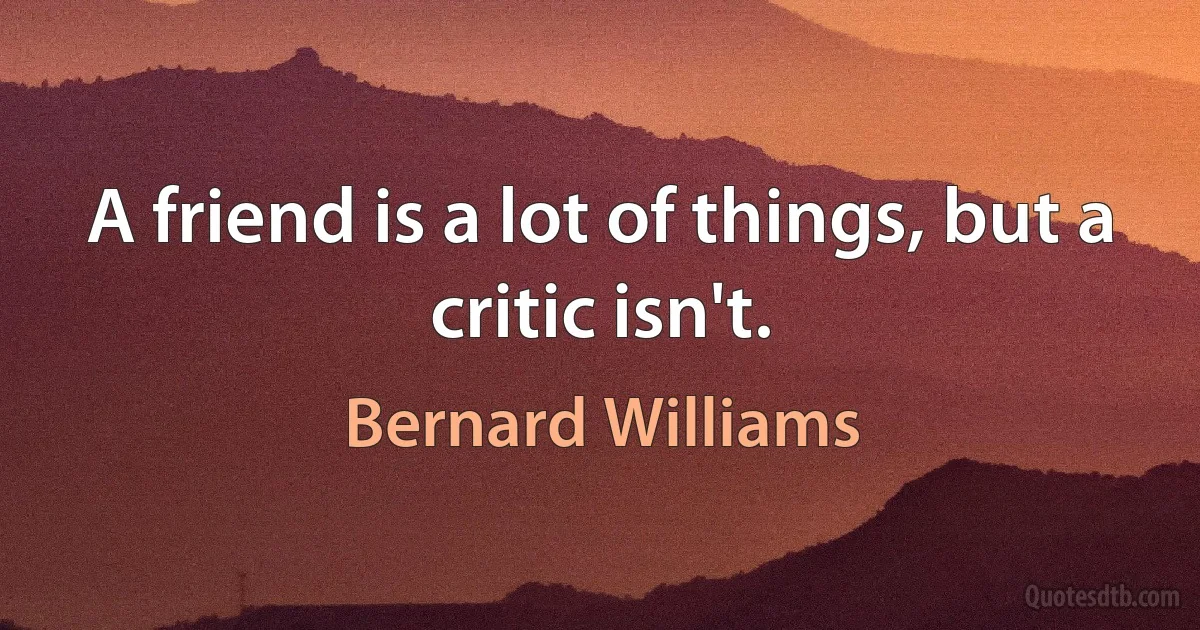 A friend is a lot of things, but a critic isn't. (Bernard Williams)