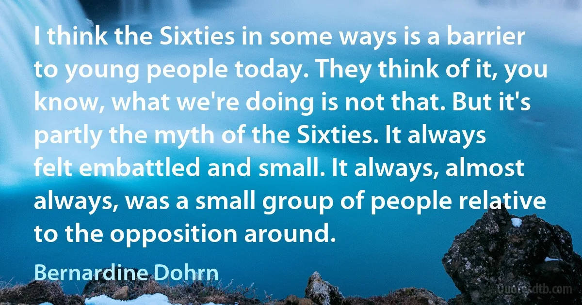 I think the Sixties in some ways is a barrier to young people today. They think of it, you know, what we're doing is not that. But it's partly the myth of the Sixties. It always felt embattled and small. It always, almost always, was a small group of people relative to the opposition around. (Bernardine Dohrn)