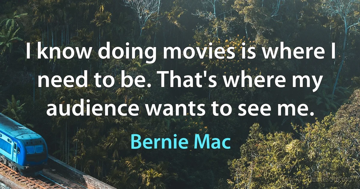 I know doing movies is where I need to be. That's where my audience wants to see me. (Bernie Mac)