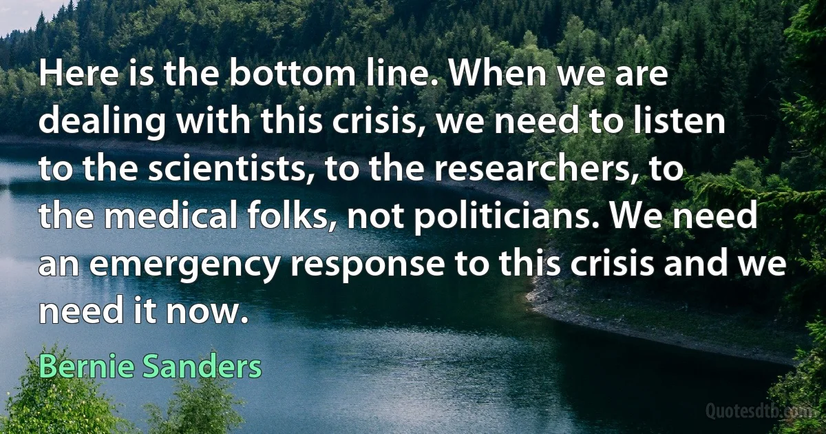 Here is the bottom line. When we are dealing with this crisis, we need to listen to the scientists, to the researchers, to the medical folks, not politicians. We need an emergency response to this crisis and we need it now. (Bernie Sanders)