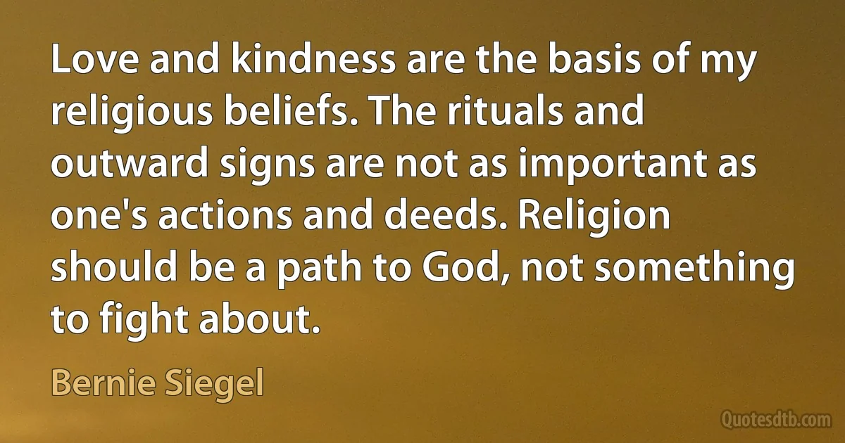 Love and kindness are the basis of my religious beliefs. The rituals and outward signs are not as important as one's actions and deeds. Religion should be a path to God, not something to fight about. (Bernie Siegel)