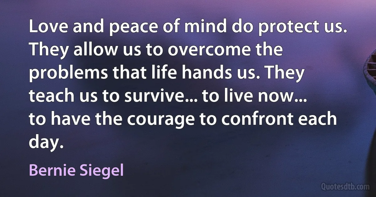 Love and peace of mind do protect us. They allow us to overcome the problems that life hands us. They teach us to survive... to live now... to have the courage to confront each day. (Bernie Siegel)