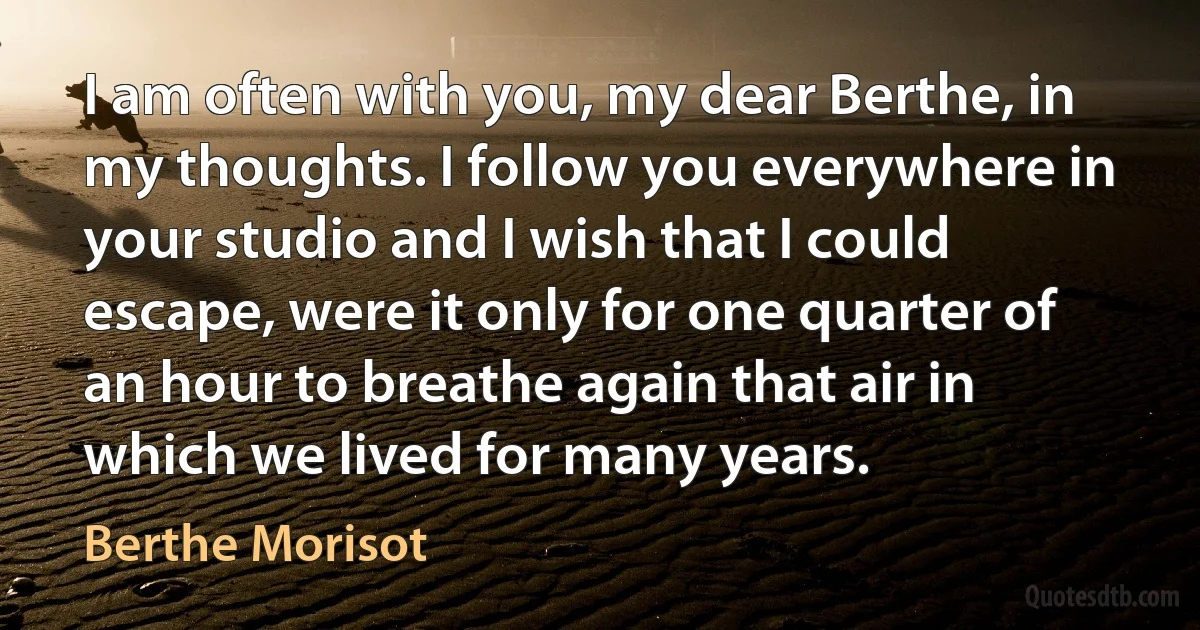 I am often with you, my dear Berthe, in my thoughts. I follow you everywhere in your studio and I wish that I could escape, were it only for one quarter of an hour to breathe again that air in which we lived for many years. (Berthe Morisot)