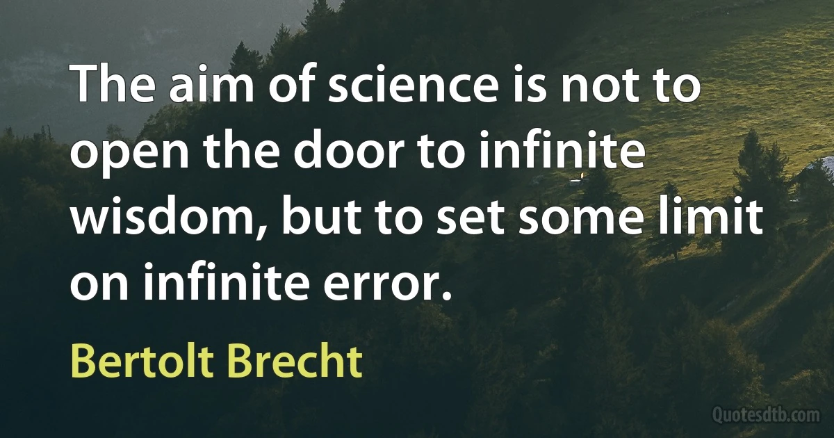 The aim of science is not to open the door to infinite wisdom, but to set some limit on infinite error. (Bertolt Brecht)