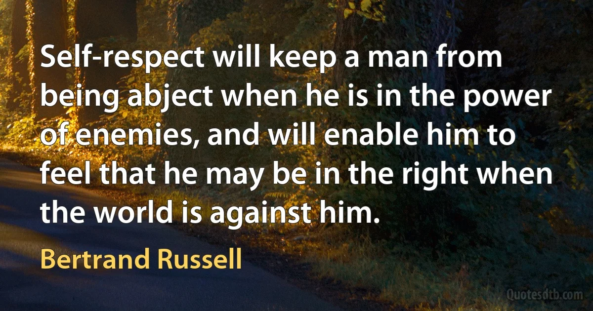 Self-respect will keep a man from being abject when he is in the power of enemies, and will enable him to feel that he may be in the right when the world is against him. (Bertrand Russell)