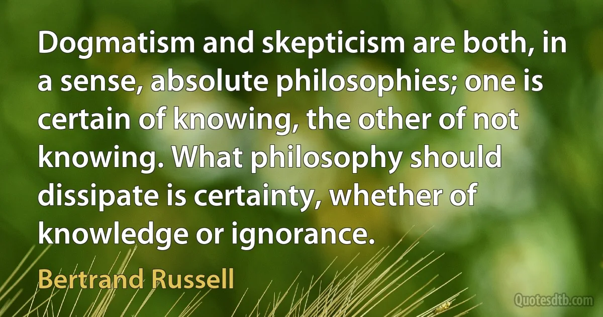 Dogmatism and skepticism are both, in a sense, absolute philosophies; one is certain of knowing, the other of not knowing. What philosophy should dissipate is certainty, whether of knowledge or ignorance. (Bertrand Russell)