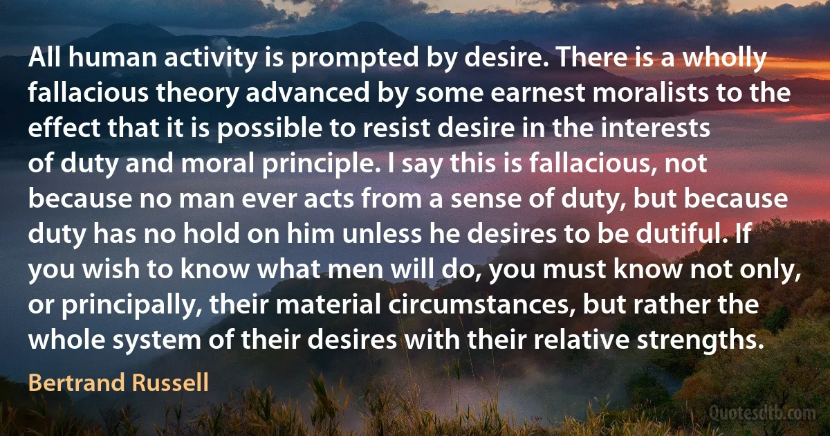 All human activity is prompted by desire. There is a wholly fallacious theory advanced by some earnest moralists to the effect that it is possible to resist desire in the interests of duty and moral principle. I say this is fallacious, not because no man ever acts from a sense of duty, but because duty has no hold on him unless he desires to be dutiful. If you wish to know what men will do, you must know not only, or principally, their material circumstances, but rather the whole system of their desires with their relative strengths. (Bertrand Russell)