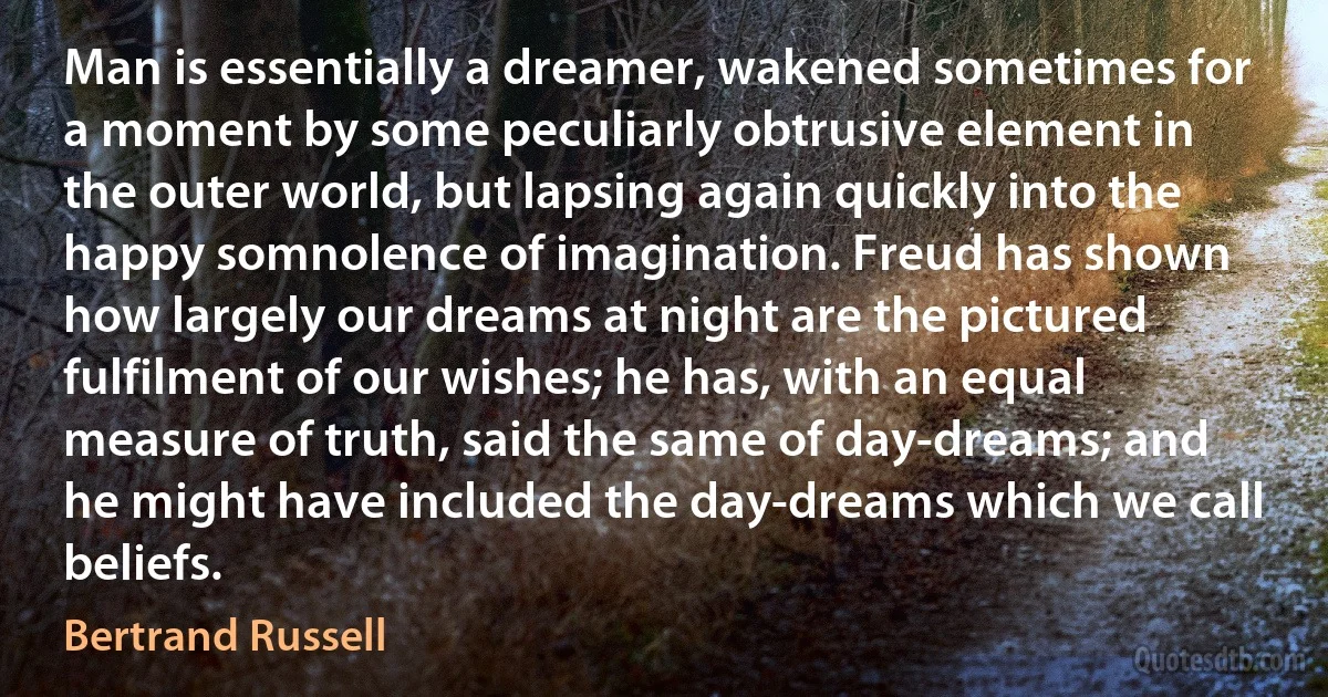 Man is essentially a dreamer, wakened sometimes for a moment by some peculiarly obtrusive element in the outer world, but lapsing again quickly into the happy somnolence of imagination. Freud has shown how largely our dreams at night are the pictured fulfilment of our wishes; he has, with an equal measure of truth, said the same of day-dreams; and he might have included the day-dreams which we call beliefs. (Bertrand Russell)